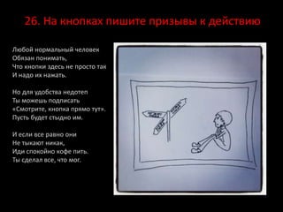 26. На кнопках пишите призывы к действию
Любой нормальный человек
Обязан понимать,
Что кнопки здесь не просто так
И надо их нажать.
Но для удобства недотеп
Ты можешь подписать
«Смотрите, кнопка прямо тут».
Пусть будет стыдно им.
И если все равно они
Не тыкают никак,
Иди спокойно кофе пить.
Ты сделал все, что мог.
 