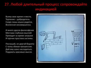27. Любой длительный процесс сопровождайте
индикацией
Всему свое время и место,
Терпение – добродетель.
Скоро лишь кошки родятся,
Вселенная несовершенна.
И много других философских
Местами глубоких мыслей
Приходит за время загрузки
И прочих простоев системы.
Послушай, не дергай беднягу
С толку сбивая прогрессом.
Дай ему шанс насладиться,
Подумать красивые мысли.
 