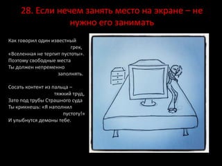 28. Если нечем занять место на экране – не
нужно его занимать
Как говорил один известный
грек,
«Вселенная не терпит пустоты».
Поэтому свободные места
Ты должен непременно
заполнять.
Сосать контент из пальца –
тяжкий труд,
Зато под трубы Страшного суда
Ты крикнешь: «Я наполнил
пустоту!»
И улыбнутся демоны тебе.
 