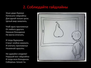 2. Соблюдайте гайдлайны
Злые дяди-буржуи
Написали гайдлайны
Для одной только цели:
Целый мир захватить.
Чтоб одно приложенье
От любого другого
Никакая блондинка
Не могла отличить.
И тогда буржуины
Станут злобно хихикать
И клепать приложенья
Неземной красоты.
Не сдавайся злодеям!
Нарушай все гайдлайны
И тогда всех блондинок
Соберешь только ты.
 