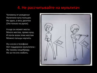 4. Не рассчитывайте на мультитач
Человеку от рожденья
Налепили кучу пальцев.
Не один, а весь десяток
(Это только на руках).
А еще он может жесты.
Много жестов, прямо кучу.
И почти всем этим жестам
Можно пальцы научить.
Ну а если в телефоне
Нет поддержки мультитача -
Фу такому нищеброду.
Не за что его любить.
 