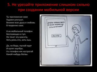 5. Не урезайте приложение слишком сильно
при создании мобильной версии
Ты приложение свое
Годами улучшал.
Вложил всю душу и любовь
В творение свое.
А их мобильный телефон
Беспомощен и туп.
Не тянет эту красоту,
Хоть режь его, хоть ешь.
Да, не беда, пускай идут
И купят ноутбук.
А в телефон им настрогай
Какой-нибудь ботвы.
 