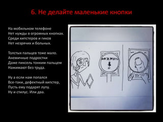 6. Не делайте маленькие кнопки
На мобильном телефоне
Нет нужды в огромных кнопках.
Среди хипстеров и гиков
Нет незрячих и больных.
Толстых пальцев тоже мало.
Анемичные подростки
Даже пиксель тонким пальцем
Нажимают без труда.
Ну а если нам попался
Все-таки, дефектный хипстер,
Пусть ему подарят лупу.
Ну и стилус. Или два.
 