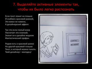 7. Выделяйте активные элементы так,
чтобы их было легко распознать
Если текст лежит на плашке
И снабжен красивой рамкой,
Это вовсе не намеки,
А дизайнерский эффект.
Так что если глупый юзер
Посчитает это кнопкой,
Значит он в дизайне модном
Фантастический профан.
Рядом есть в красивой рамке
На другой красивой плашке
Текст, в который можно тыкать.
Твой дизайнер – молодец!
 