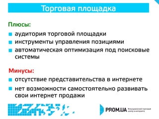 Торговая площадка
Плюсы:
Минусы:
  аудитория торговой площадки
  инструменты управления позициями
  автоматическая оптимизация под поисковые
системы
  отсутствие представительства в интернете
  нет возможности самостоятельно развивать
свои интернет продажи
 