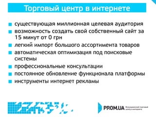 Торговый центр в интернете
  существующая миллионная целевая аудитория
  возможность создать свой собственный сайт за
15 минут от 0 грн
  легкий импорт большого ассортимента товаров
  автоматическая оптимизация под поисковые
системы
  профессиональные консультации
  постоянное обновление функционала платформы
  инструменты интернет рекламы
 