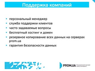 §  персональный менеджер
§  служба поддержки клиентов
§  часто задаваемые вопросы
§  бесплатный хостинг и домен
§  резервное копирование всех данных на серверах
prom.ua
§  гарантия безопасности данных
Поддержка компаний
 