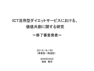 ～修了審査発表～
ＩＣＴ活用型ダイエットサービスにおける、
価値共創に関する研究
２０１３／８／２５
（発表後一部追記）
Ｓ０９５０３５２
須田 泰司
 