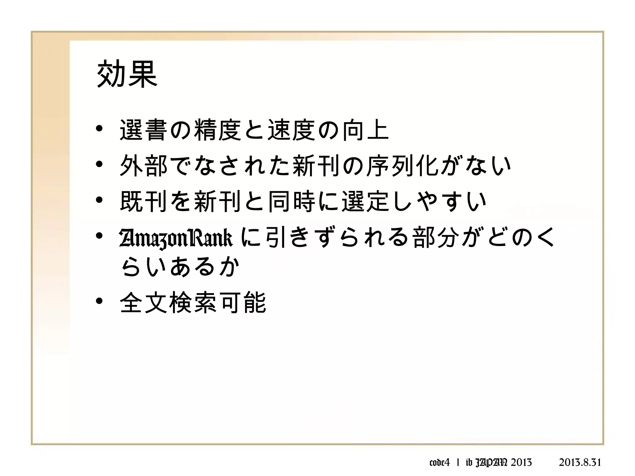 code4 ｌ ib JAPAN 2013 　　 2013.8.31
効果
• 選書の精度と速度の向上
• 外部でなされた新刊の序列化がない
• 既刊を新刊と同時に選定しやすい
• AmazonRank に引きずられる部分がどのく
らいあるか
• 全文検索可能
 