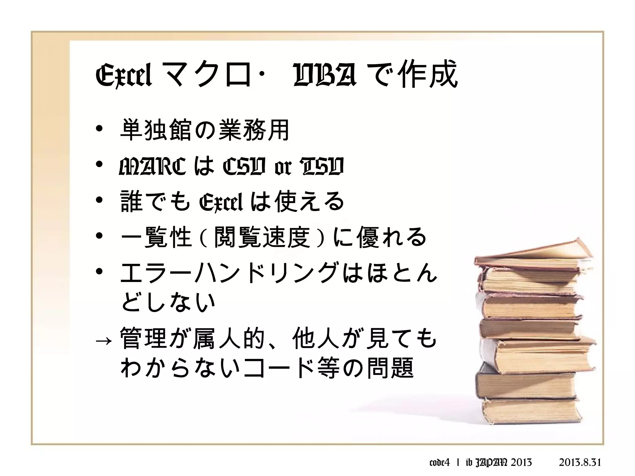 code4 ｌ ib JAPAN 2013 　　 2013.8.31
Excel マクロ・ VBA で作成
• 単独館の業務用
• MARC は CSV or TSV
• 誰でも Excel は使える
• 一覧性 ( 閲覧速度 ) に優れる
• エラーハンドリングはほとん
どしない
→ 管理が属人的、他人が見ても
わからないコード等の問題
 