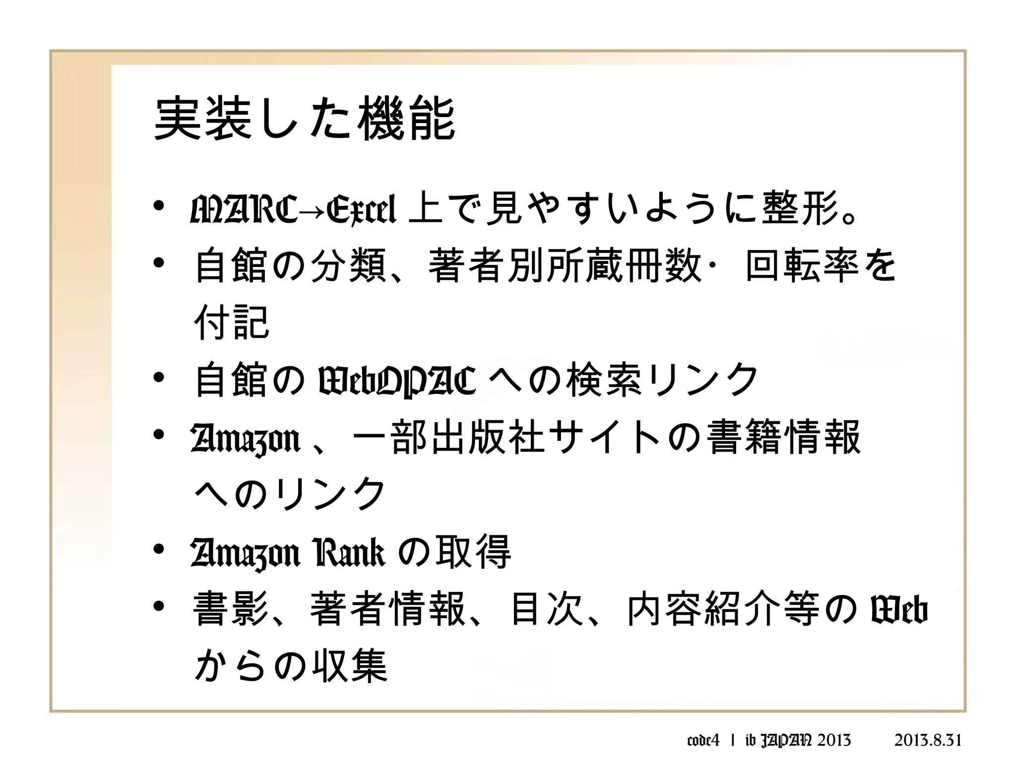code4 ｌ ib JAPAN 2013 　　 2013.8.31
実装した機能
• MARC Excel→ 上で見やすいように整形。
• 自館の分類、著者別所蔵冊数・回転率を
　付記
• 自館の WebOPAC への検索リンク
• Amazon 、一部出版社サイトの書籍情報
　へのリンク
• Amazon Rank の取得
• 書影、著者情報、目次、内容紹介等の Web
　からの収集
　
 