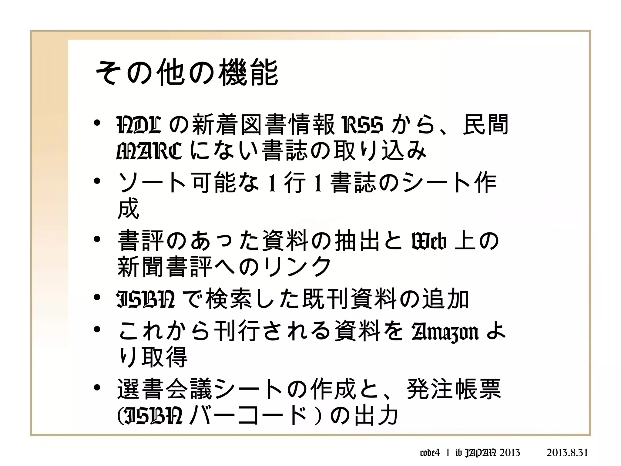 code4 ｌ ib JAPAN 2013 　　 2013.8.31
その他の機能
• NDL の新着図書情報 RSS から、民間
MARC にない書誌の取り込み
• ソート可能な 1 行 1 書誌のシート作
成
• 書評のあった資料の抽出と Web 上の
新聞書評へのリンク
• ISBN で検索した既刊資料の追加
• これから刊行される資料を Amazon よ
り取得
• 選書会議シートの作成と、発注帳票
(ISBN バーコード ) の出力
 