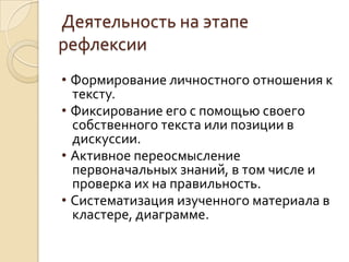Деятельность на этапе
рефлексии
• Формирование личностного отношения к
тексту.
• Фиксирование его с помощью своего
собственного текста или позиции в
дискуссии.
• Активное переосмысление
первоначальных знаний, в том числе и
проверка их на правильность.
• Систематизация изученного материала в
кластере, диаграмме.
 