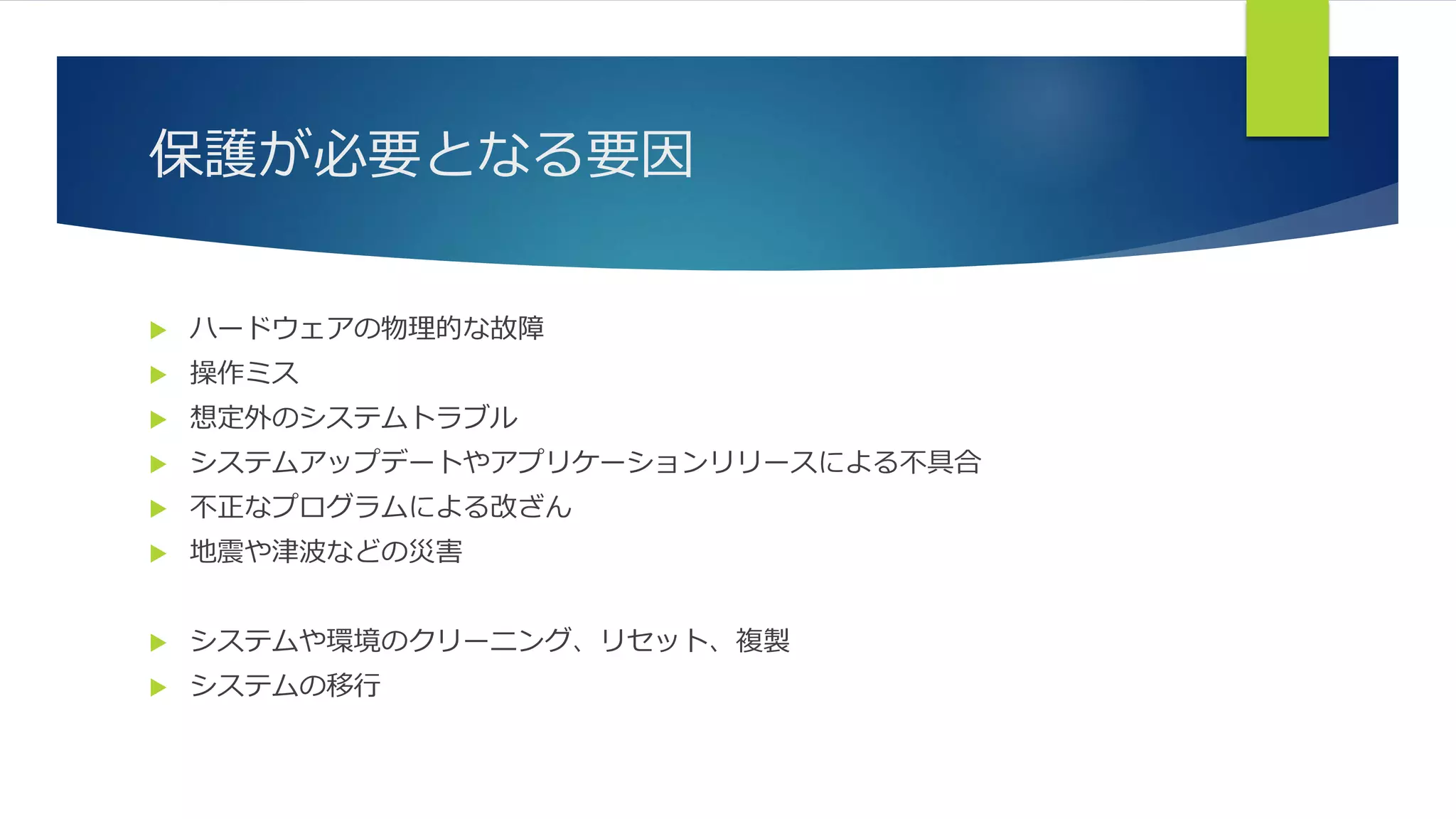 保護が必要となる要因
 ハードウェアの物理的な故障
 操作ミス
 想定外のシステムトラブル
 システムアップデートやアプリケーションリリースによる不具合
 不正なプログラムによる改ざん
 地震や津波などの災害
 システムや環境のクリーニング、リセット、複製
 システムの移行
 