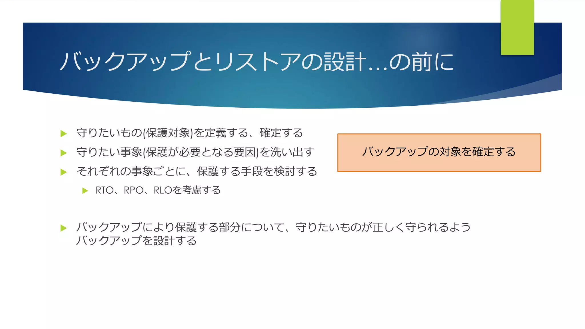 バックアップとリストアの設計…の前に
 守りたいもの(保護対象)を定義する、確定する
 守りたい事象(保護が必要となる要因)を洗い出す
 それぞれの事象ごとに、保護する手段を検討する
 RTO、RPO、RLOを考慮する
 バックアップにより保護する部分について、守りたいものが正しく守られるよう
バックアップを設計する
バックアップの対象を確定する
 