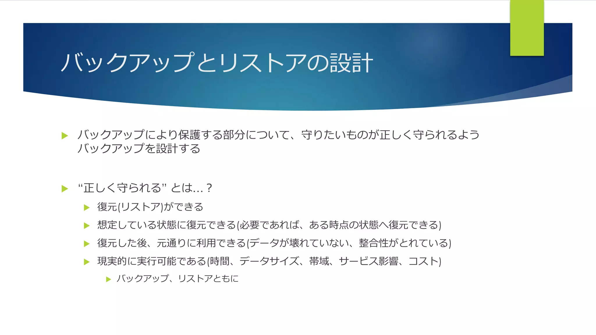 バックアップとリストアの設計
 バックアップにより保護する部分について、守りたいものが正しく守られるよう
バックアップを設計する
 “正しく守られる” とは…？
 復元(リストア)ができる
 想定している状態に復元できる(必要であれば、ある時点の状態へ復元できる)
 復元した後、元通りに利用できる(データが壊れていない、整合性がとれている)
 現実的に実行可能である(時間、データサイズ、帯域、サービス影響、コスト)
 バックアップ、リストアともに
 