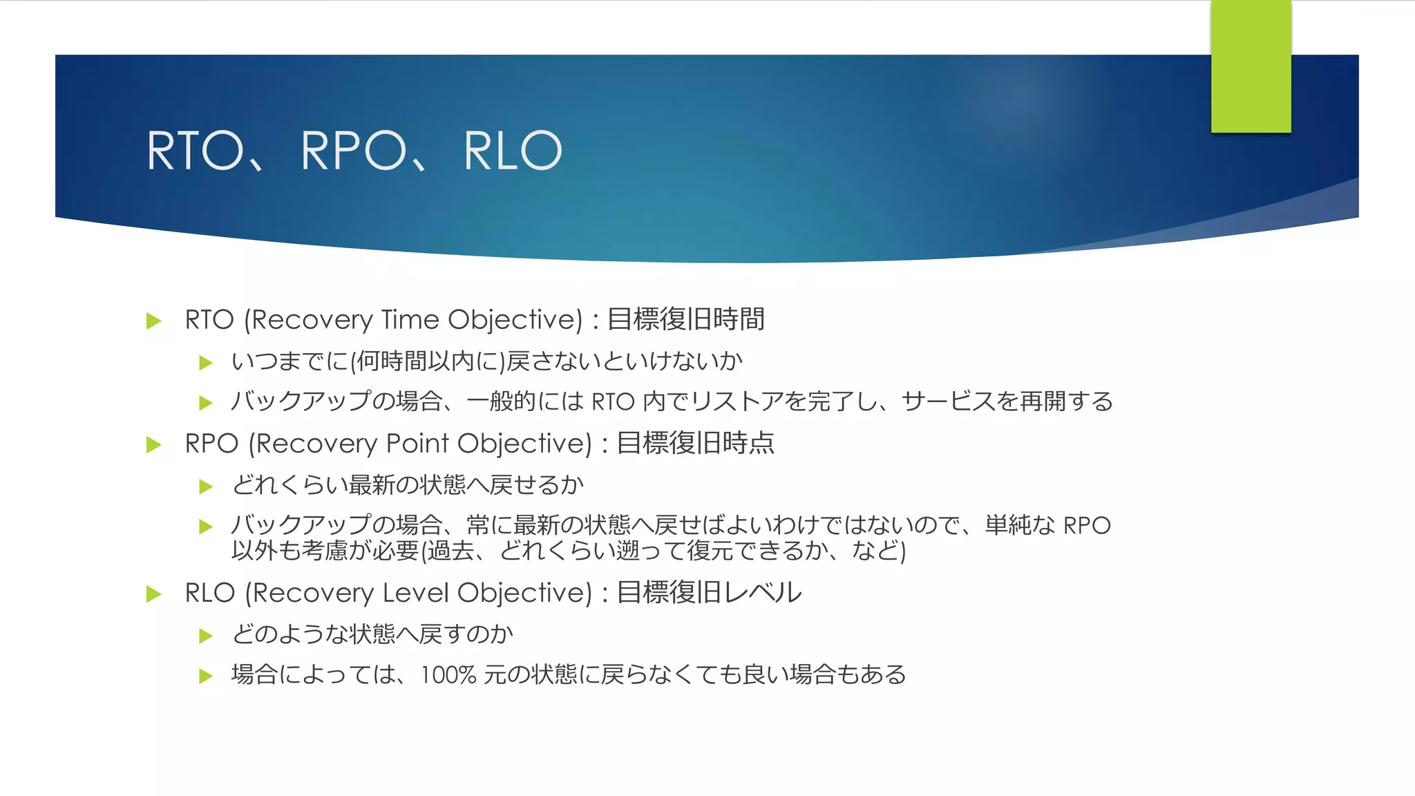 RTO、RPO、RLO
 RTO (Recovery Time Objective) : 目標復旧時間
 いつまでに(何時間以内に)戻さないといけないか
 バックアップの場合、一般的には RTO 内でリストアを完了し、サービスを再開する
 RPO (Recovery Point Objective) : 目標復旧時点
 どれくらい最新の状態へ戻せるか
 バックアップの場合、常に最新の状態へ戻せばよいわけではないので、単純な RPO
以外も考慮が必要(過去、どれくらい遡って復元できるか、など)
 RLO (Recovery Level Objective) : 目標復旧レベル
 どのような状態へ戻すのか
 場合によっては、100% 元の状態に戻らなくても良い場合もある
 