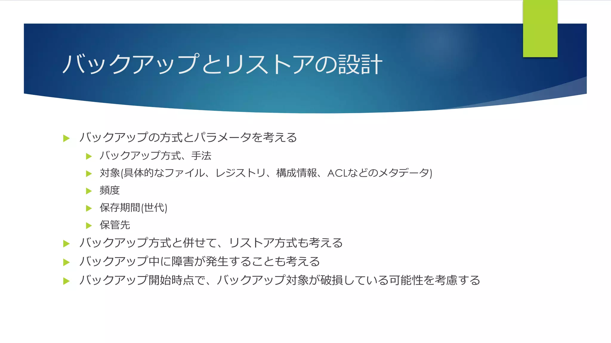 バックアップとリストアの設計
 バックアップの方式とパラメータを考える
 バックアップ方式、手法
 対象(具体的なファイル、レジストリ、構成情報、ACLなどのメタデータ)
 頻度
 保存期間(世代)
 保管先
 バックアップ方式と併せて、リストア方式も考える
 バックアップ中に障害が発生することも考える
 バックアップ開始時点で、バックアップ対象が破損している可能性を考慮する
 