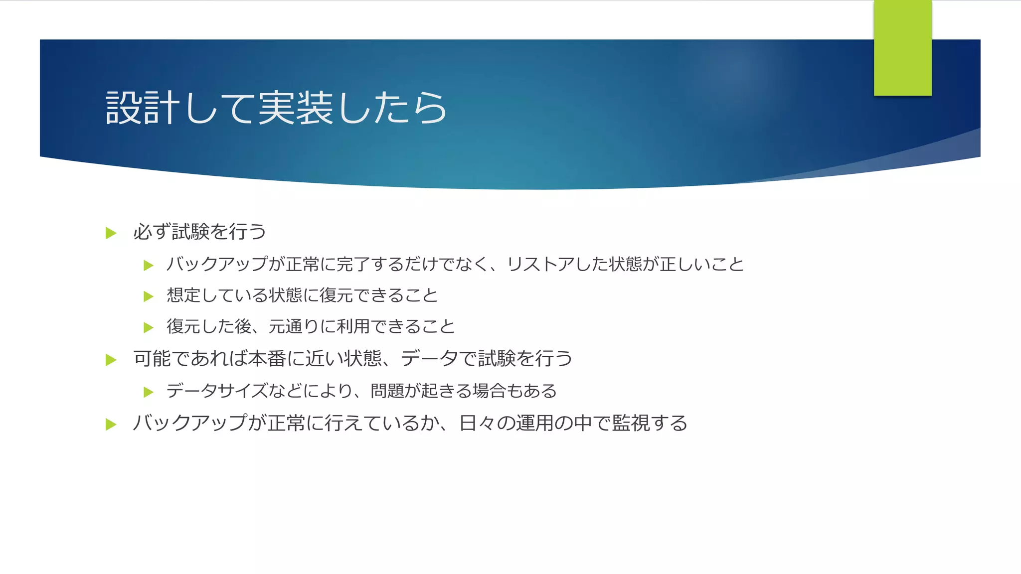 設計して実装したら
 必ず試験を行う
 バックアップが正常に完了するだけでなく、リストアした状態が正しいこと
 想定している状態に復元できること
 復元した後、元通りに利用できること
 可能であれば本番に近い状態、データで試験を行う
 データサイズなどにより、問題が起きる場合もある
 バックアップが正常に行えているか、日々の運用の中で監視する
 