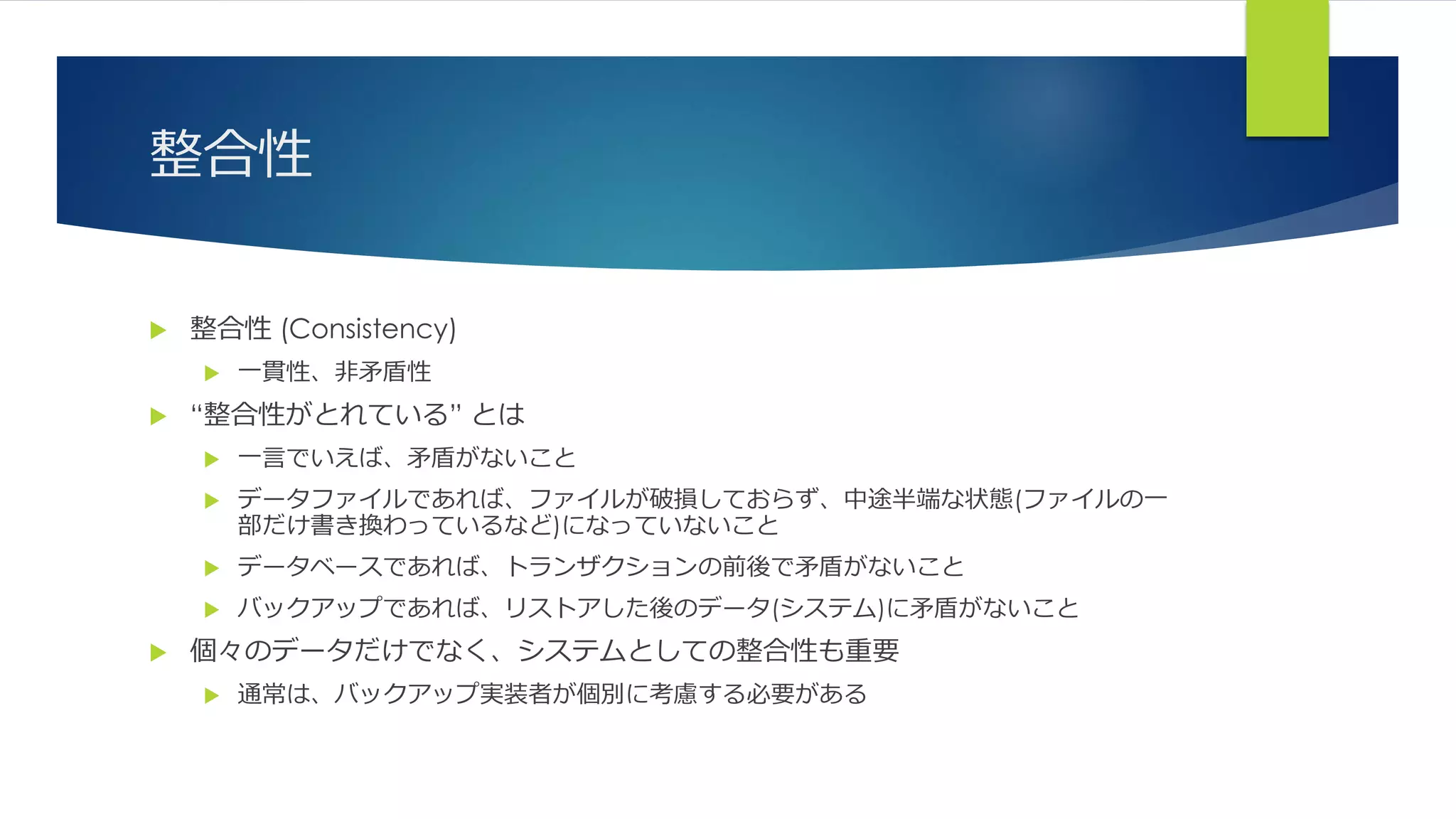 整合性
 整合性 (Consistency)
 一貫性、非矛盾性
 “整合性がとれている” とは
 一言でいえば、矛盾がないこと
 データファイルであれば、ファイルが破損しておらず、中途半端な状態(ファイルの一
部だけ書き換わっているなど)になっていないこと
 データベースであれば、トランザクションの前後で矛盾がないこと
 バックアップであれば、リストアした後のデータ(システム)に矛盾がないこと
 個々のデータだけでなく、システムとしての整合性も重要
 通常は、バックアップ実装者が個別に考慮する必要がある
 