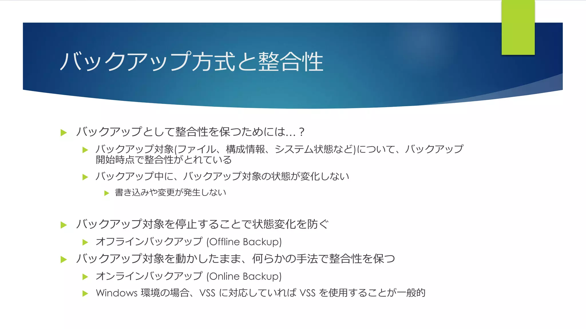 バックアップ方式と整合性
 バックアップとして整合性を保つためには…？
 バックアップ対象(ファイル、構成情報、システム状態など)について、バックアップ
開始時点で整合性がとれている
 バックアップ中に、バックアップ対象の状態が変化しない
 書き込みや変更が発生しない
 バックアップ対象を停止することで状態変化を防ぐ
 オフラインバックアップ (Offline Backup)
 バックアップ対象を動かしたまま、何らかの手法で整合性を保つ
 オンラインバックアップ (Online Backup)
 Windows 環境の場合、VSS に対応していれば VSS を使用することが一般的
 