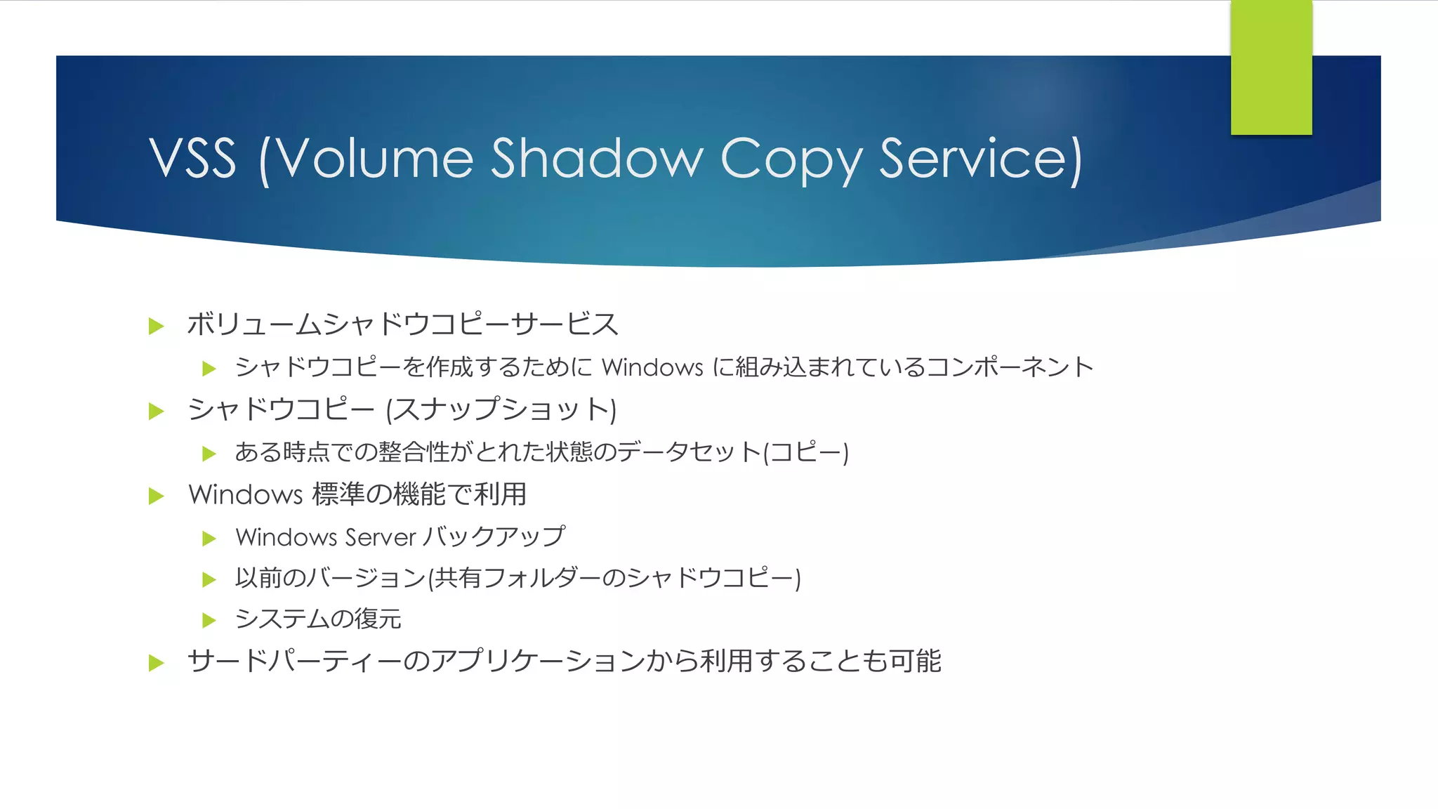 VSS (Volume Shadow Copy Service)
 ボリュームシャドウコピーサービス
 シャドウコピーを作成するために Windows に組み込まれているコンポーネント
 シャドウコピー (スナップショット)
 ある時点での整合性がとれた状態のデータセット(コピー)
 Windows 標準の機能で利用
 Windows Server バックアップ
 以前のバージョン(共有フォルダーのシャドウコピー)
 システムの復元
 サードパーティーのアプリケーションから利用することも可能
 