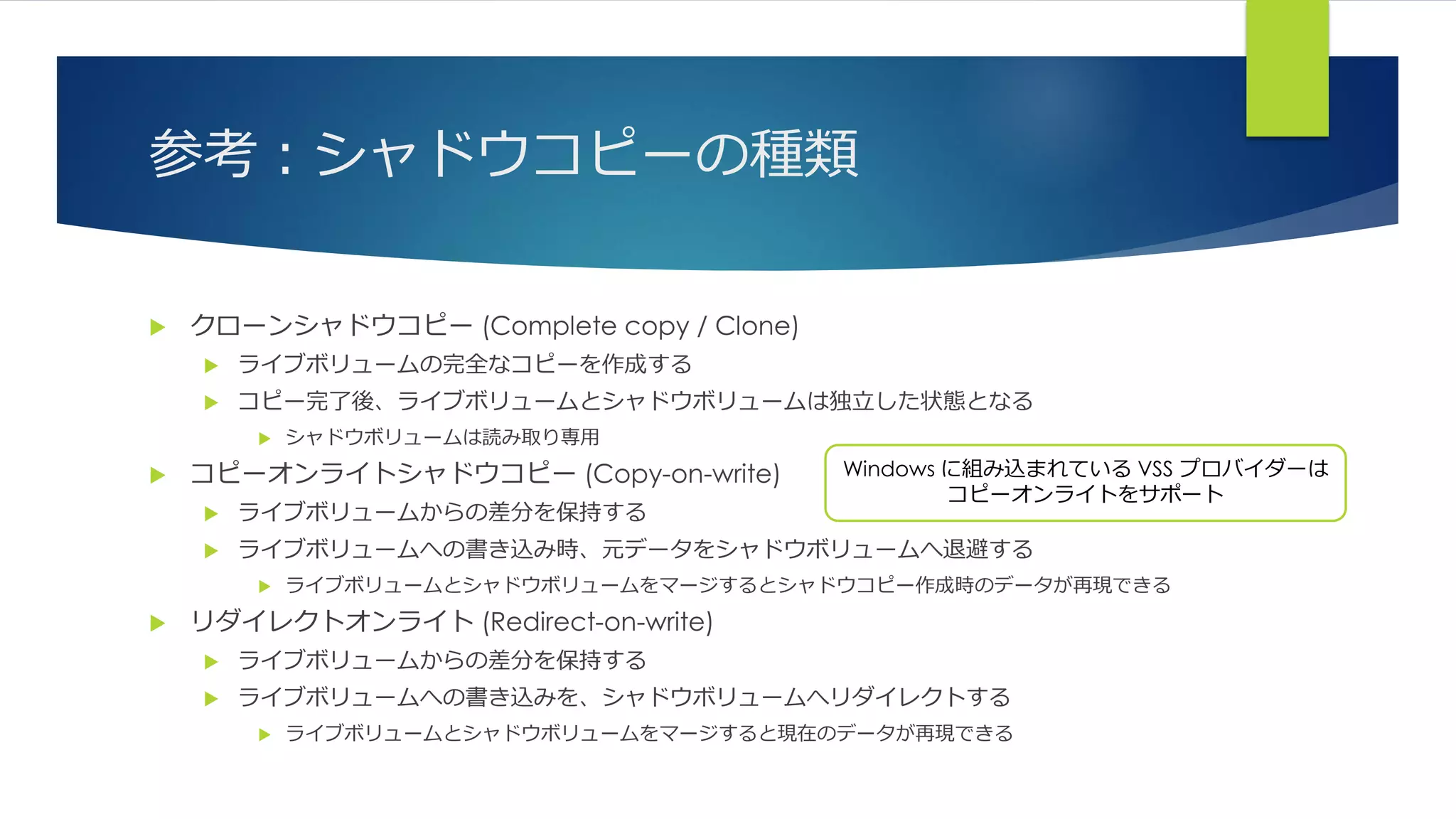 参考：シャドウコピーの種類
 クローンシャドウコピー (Complete copy / Clone)
 ライブボリュームの完全なコピーを作成する
 コピー完了後、ライブボリュームとシャドウボリュームは独立した状態となる
 シャドウボリュームは読み取り専用
 コピーオンライトシャドウコピー (Copy-on-write)
 ライブボリュームからの差分を保持する
 ライブボリュームへの書き込み時、元データをシャドウボリュームへ退避する
 ライブボリュームとシャドウボリュームをマージするとシャドウコピー作成時のデータが再現できる
 リダイレクトオンライト (Redirect-on-write)
 ライブボリュームからの差分を保持する
 ライブボリュームへの書き込みを、シャドウボリュームへリダイレクトする
 ライブボリュームとシャドウボリュームをマージすると現在のデータが再現できる
Windows に組み込まれている VSS プロバイダーは
コピーオンライトをサポート
 