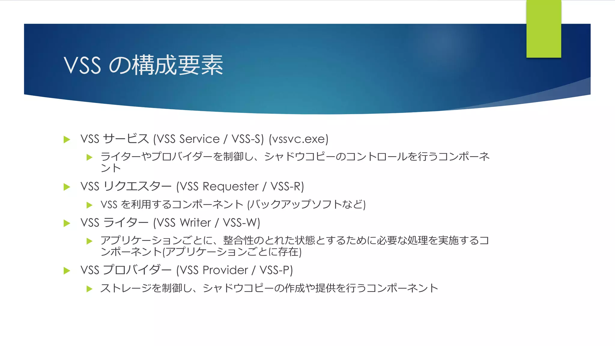 VSS の構成要素
 VSS サービス (VSS Service / VSS-S) (vssvc.exe)
 ライターやプロバイダーを制御し、シャドウコピーのコントロールを行うコンポーネ
ント
 VSS リクエスター (VSS Requester / VSS-R)
 VSS を利用するコンポーネント (バックアップソフトなど)
 VSS ライター (VSS Writer / VSS-W)
 アプリケーションごとに、整合性のとれた状態とするために必要な処理を実施するコ
ンポーネント(アプリケーションごとに存在)
 VSS プロバイダー (VSS Provider / VSS-P)
 ストレージを制御し、シャドウコピーの作成や提供を行うコンポーネント
 