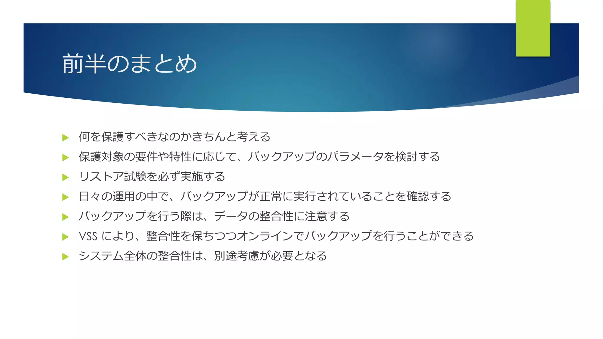 前半のまとめ
 何を保護すべきなのかきちんと考える
 保護対象の要件や特性に応じて、バックアップのパラメータを検討する
 リストア試験を必ず実施する
 日々の運用の中で、バックアップが正常に実行されていることを確認する
 バックアップを行う際は、データの整合性に注意する
 VSS により、整合性を保ちつつオンラインでバックアップを行うことができる
 システム全体の整合性は、別途考慮が必要となる
 