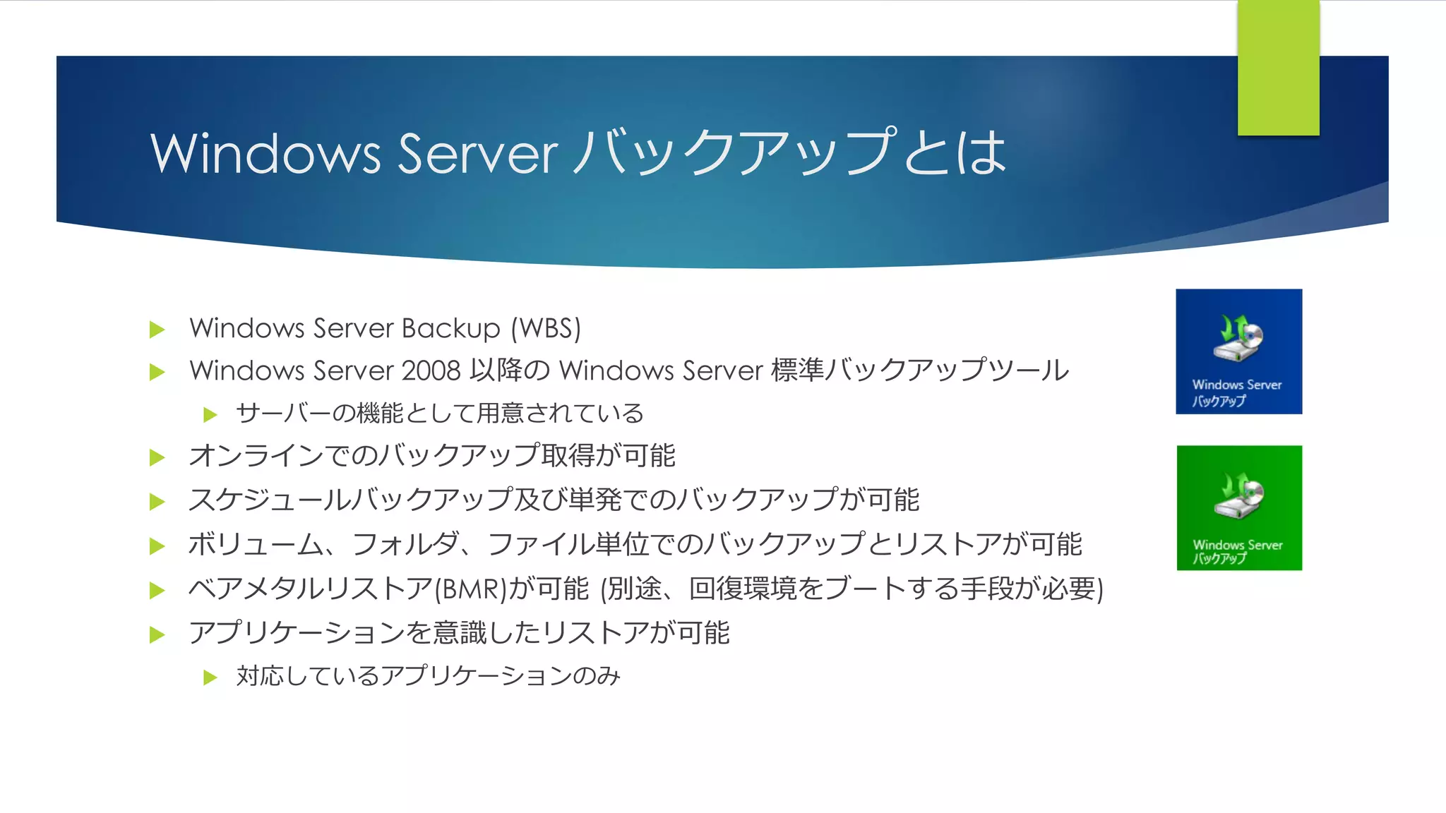 Windows Server バックアップとは
 Windows Server Backup (WBS)
 Windows Server 2008 以降の Windows Server 標準バックアップツール
 サーバーの機能として用意されている
 オンラインでのバックアップ取得が可能
 スケジュールバックアップ及び単発でのバックアップが可能
 ボリューム、フォルダ、ファイル単位でのバックアップとリストアが可能
 ベアメタルリストア(BMR)が可能 (別途、回復環境をブートする手段が必要)
 アプリケーションを意識したリストアが可能
 対応しているアプリケーションのみ
 