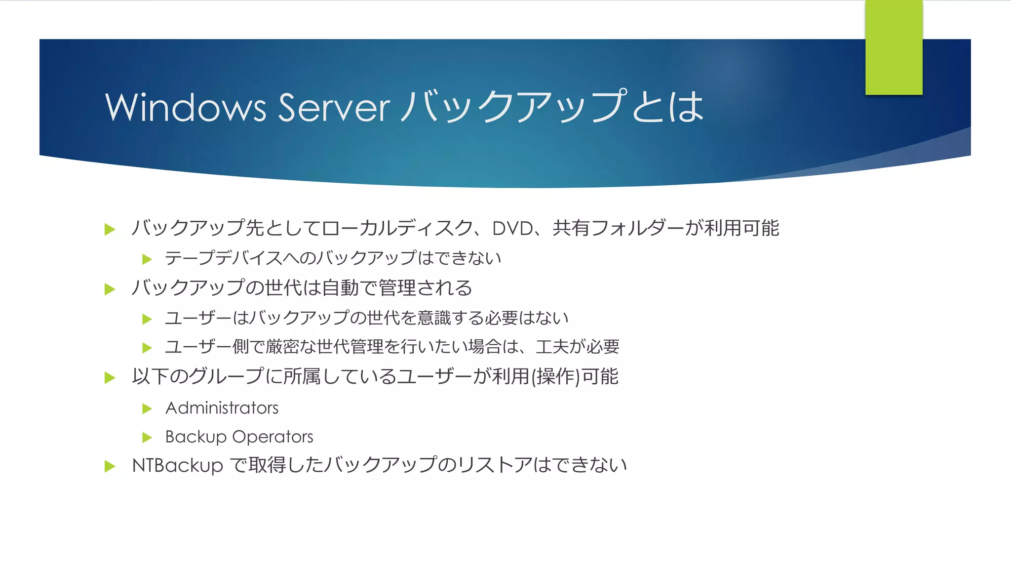 Windows Server バックアップとは
 バックアップ先としてローカルディスク、DVD、共有フォルダーが利用可能
 テープデバイスへのバックアップはできない
 バックアップの世代は自動で管理される
 ユーザーはバックアップの世代を意識する必要はない
 ユーザー側で厳密な世代管理を行いたい場合は、工夫が必要
 以下のグループに所属しているユーザーが利用(操作)可能
 Administrators
 Backup Operators
 NTBackup で取得したバックアップのリストアはできない
 