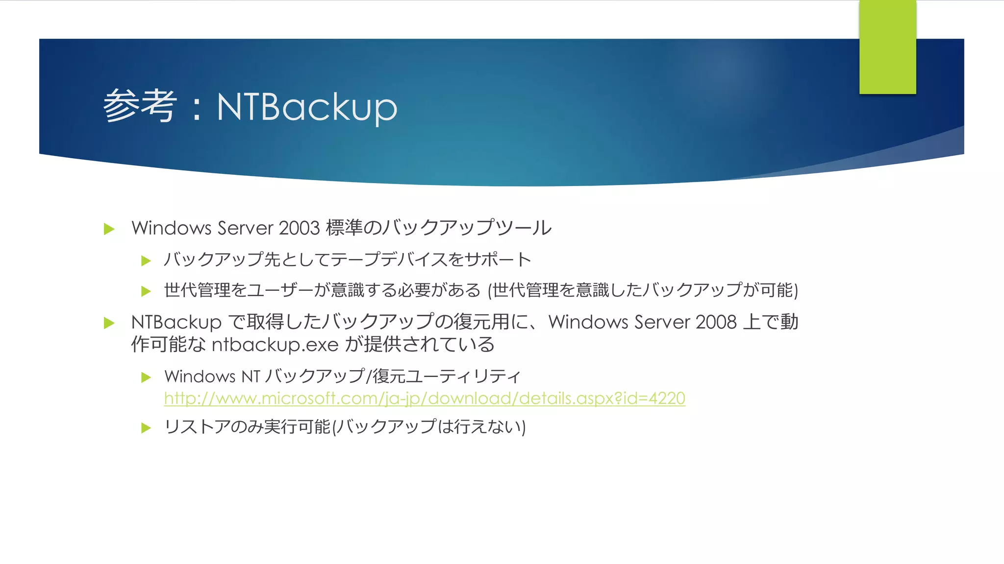 参考：NTBackup
 Windows Server 2003 標準のバックアップツール
 バックアップ先としてテープデバイスをサポート
 世代管理をユーザーが意識する必要がある (世代管理を意識したバックアップが可能)
 NTBackup で取得したバックアップの復元用に、Windows Server 2008 上で動
作可能な ntbackup.exe が提供されている
 Windows NT バックアップ/復元ユーティリティ
http://www.microsoft.com/ja-jp/download/details.aspx?id=4220
 リストアのみ実行可能(バックアップは行えない)
 