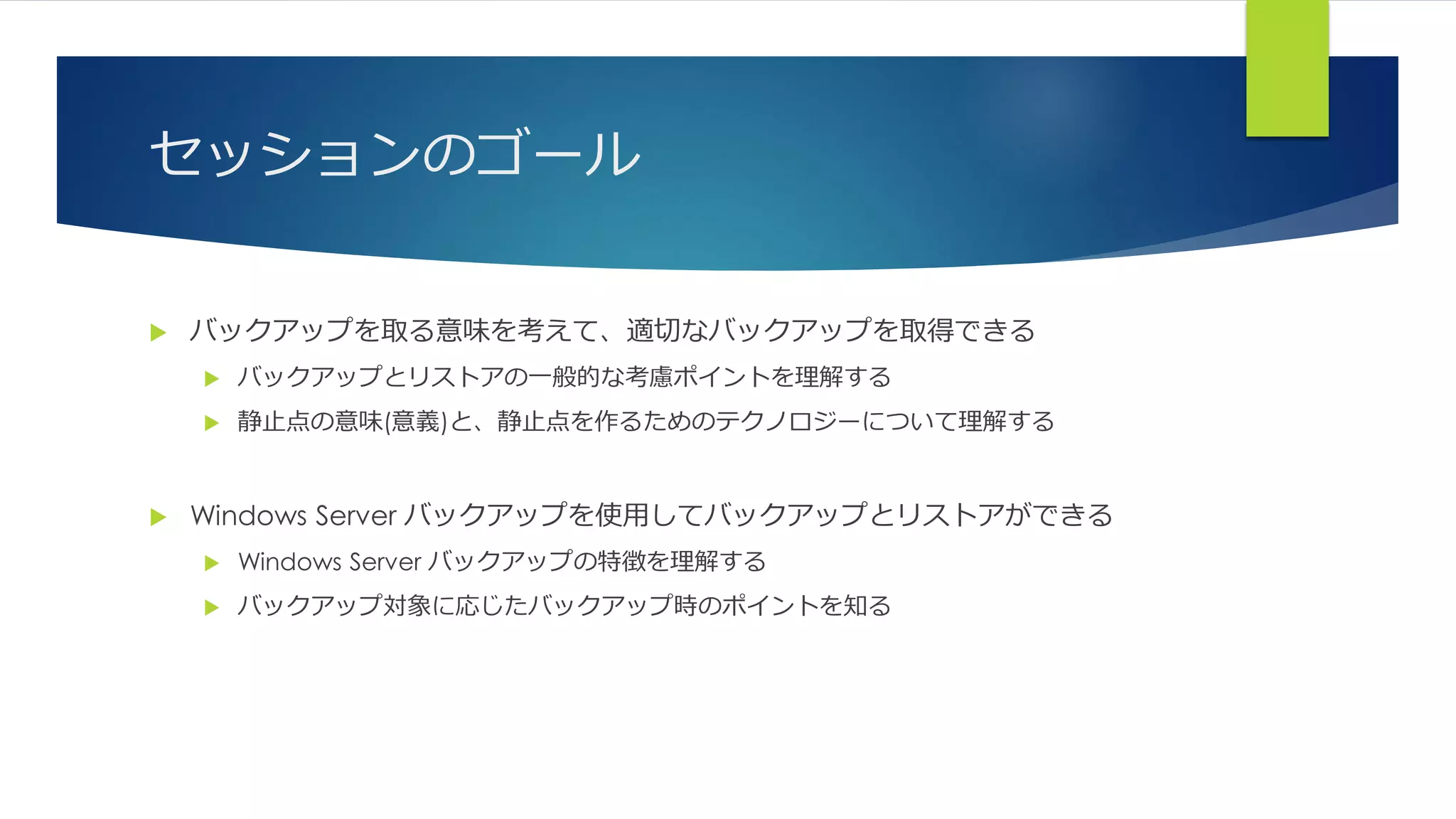 セッションのゴール
 バックアップを取る意味を考えて、適切なバックアップを取得できる
 バックアップとリストアの一般的な考慮ポイントを理解する
 静止点の意味(意義)と、静止点を作るためのテクノロジーについて理解する
 Windows Server バックアップを使用してバックアップとリストアができる
 Windows Server バックアップの特徴を理解する
 バックアップ対象に応じたバックアップ時のポイントを知る
 