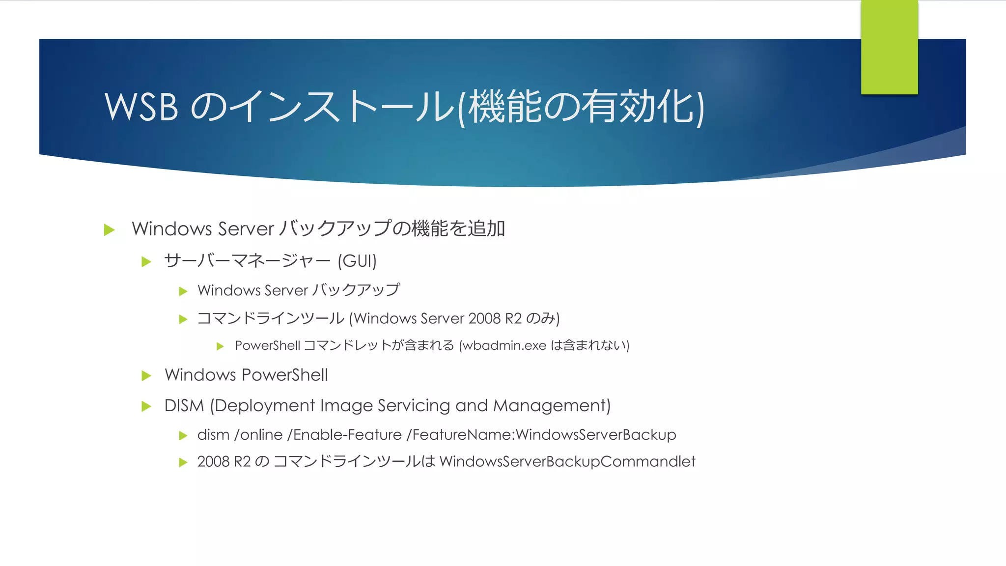 WSB のインストール(機能の有効化)
 Windows Server バックアップの機能を追加
 サーバーマネージャー (GUI)
 Windows Server バックアップ
 コマンドラインツール (Windows Server 2008 R2 のみ)
 PowerShell コマンドレットが含まれる (wbadmin.exe は含まれない)
 Windows PowerShell
 DISM (Deployment Image Servicing and Management)
 dism /online /Enable-Feature /FeatureName:WindowsServerBackup
 2008 R2 の コマンドラインツールは WindowsServerBackupCommandlet
 