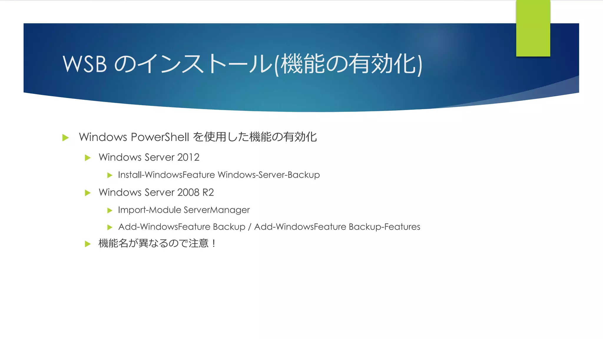 WSB のインストール(機能の有効化)
 Windows PowerShell を使用した機能の有効化
 Windows Server 2012
 Install-WindowsFeature Windows-Server-Backup
 Windows Server 2008 R2
 Import-Module ServerManager
 Add-WindowsFeature Backup / Add-WindowsFeature Backup-Features
 機能名が異なるので注意！
 