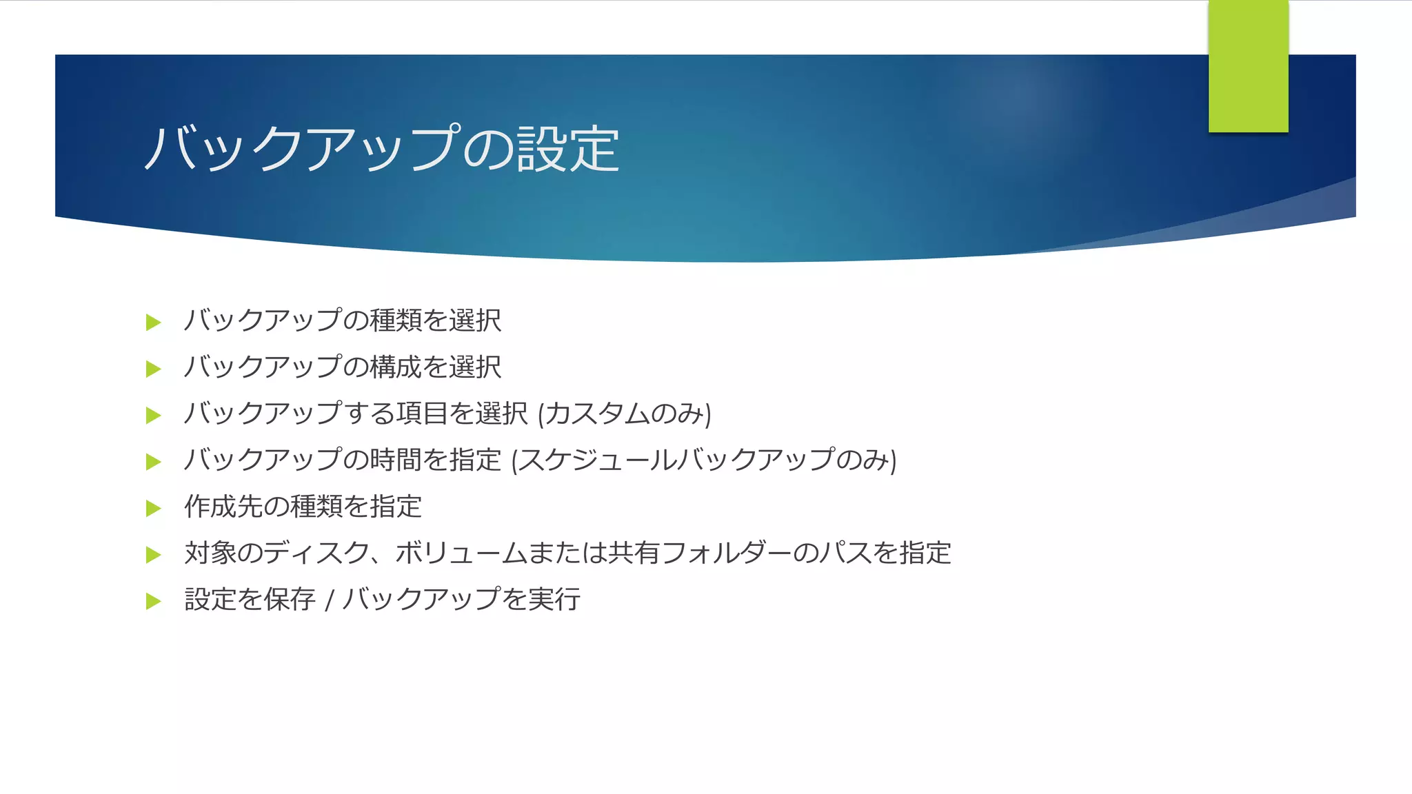 バックアップの設定
 バックアップの種類を選択
 バックアップの構成を選択
 バックアップする項目を選択 (カスタムのみ)
 バックアップの時間を指定 (スケジュールバックアップのみ)
 作成先の種類を指定
 対象のディスク、ボリュームまたは共有フォルダーのパスを指定
 設定を保存 / バックアップを実行
 