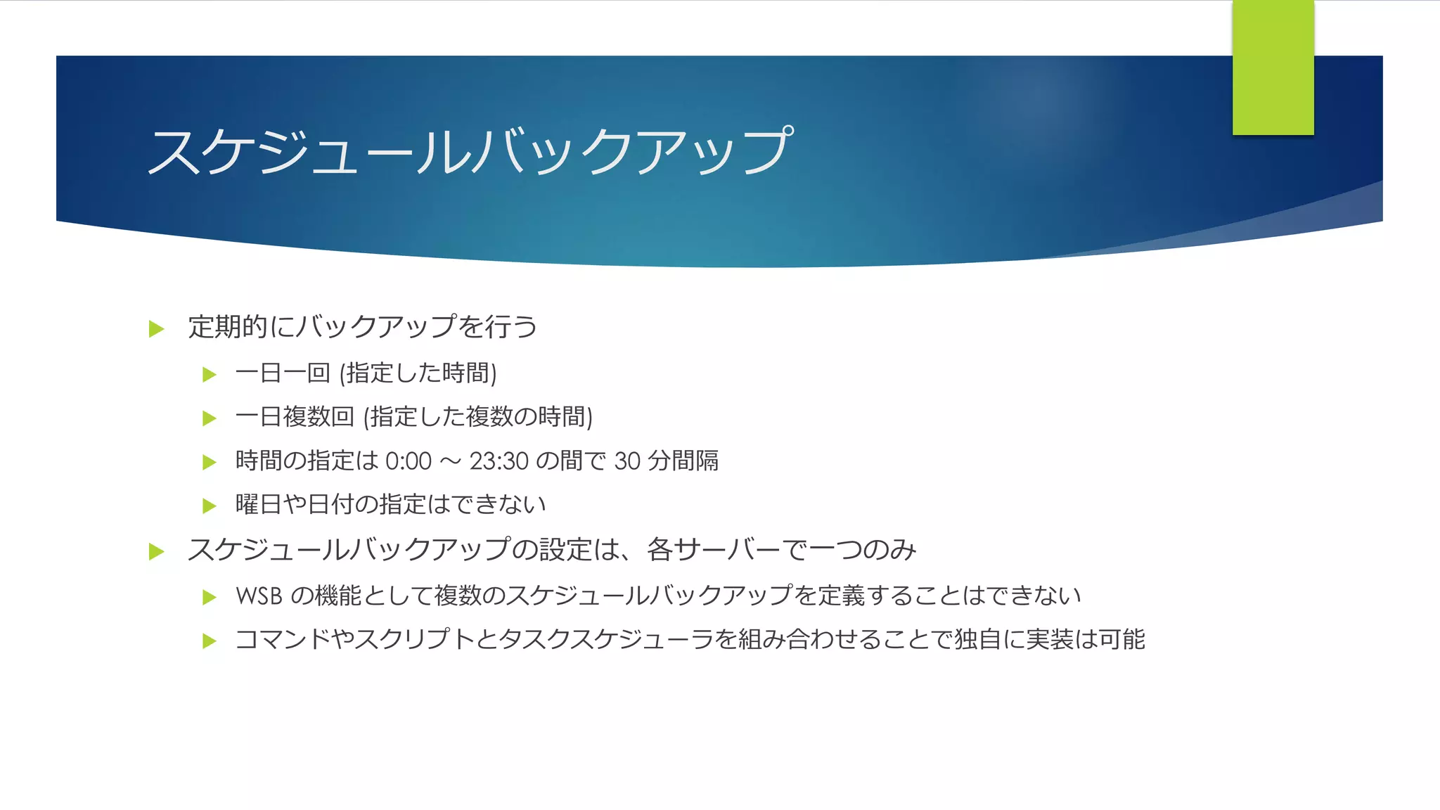 スケジュールバックアップ
 定期的にバックアップを行う
 一日一回 (指定した時間)
 一日複数回 (指定した複数の時間)
 時間の指定は 0:00 ～ 23:30 の間で 30 分間隔
 曜日や日付の指定はできない
 スケジュールバックアップの設定は、各サーバーで一つのみ
 WSB の機能として複数のスケジュールバックアップを定義することはできない
 コマンドやスクリプトとタスクスケジューラを組み合わせることで独自に実装は可能
 