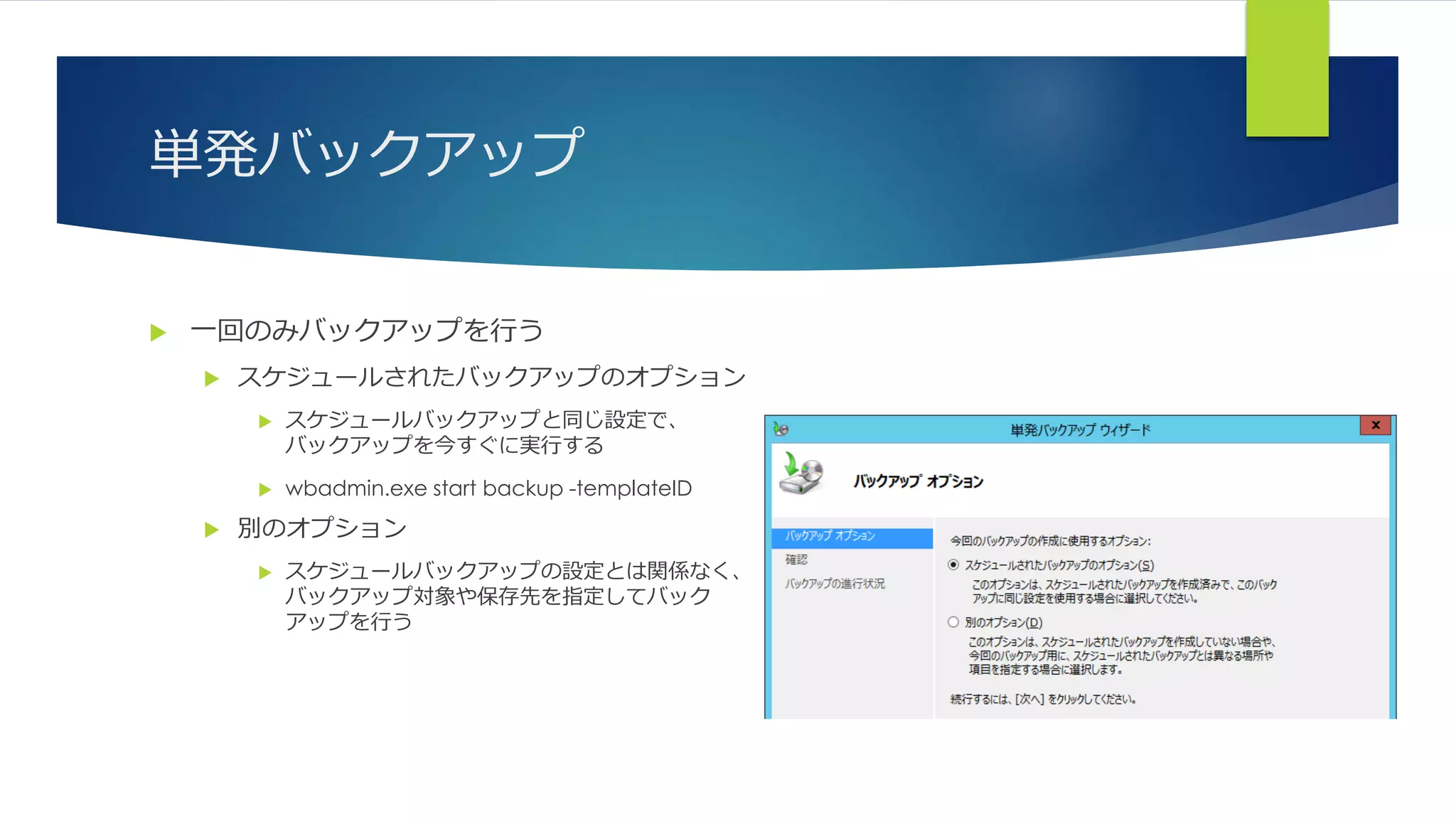 単発バックアップ
 一回のみバックアップを行う
 スケジュールされたバックアップのオプション
 スケジュールバックアップと同じ設定で、
バックアップを今すぐに実行する
 wbadmin.exe start backup -templateID
 別のオプション
 スケジュールバックアップの設定とは関係なく、
バックアップ対象や保存先を指定してバック
アップを行う
 