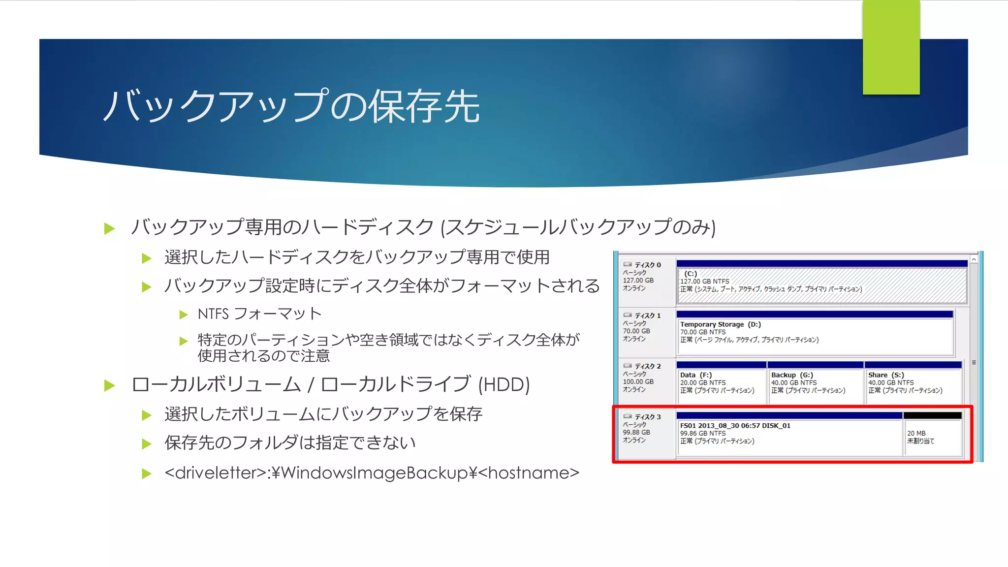 バックアップの保存先
 バックアップ専用のハードディスク (スケジュールバックアップのみ)
 選択したハードディスクをバックアップ専用で使用
 バックアップ設定時にディスク全体がフォーマットされる
 NTFS フォーマット
 特定のパーティションや空き領域ではなくディスク全体が
使用されるので注意
 ローカルボリューム / ローカルドライブ (HDD)
 選択したボリュームにバックアップを保存
 保存先のフォルダは指定できない
 <driveletter>:¥WindowsImageBackup¥<hostname>
 