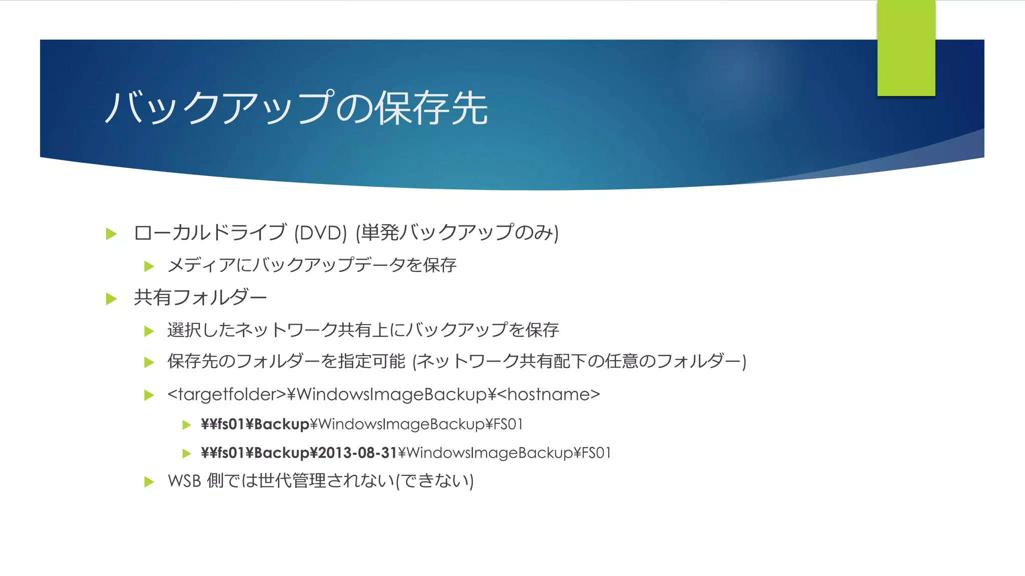 バックアップの保存先
 ローカルドライブ (DVD) (単発バックアップのみ)
 メディアにバックアップデータを保存
 共有フォルダー
 選択したネットワーク共有上にバックアップを保存
 保存先のフォルダーを指定可能 (ネットワーク共有配下の任意のフォルダー)
 <targetfolder>¥WindowsImageBackup¥<hostname>
 ¥¥fs01¥Backup¥WindowsImageBackup¥FS01
 ¥¥fs01¥Backup¥2013-08-31¥WindowsImageBackup¥FS01
 WSB 側では世代管理されない(できない)
 