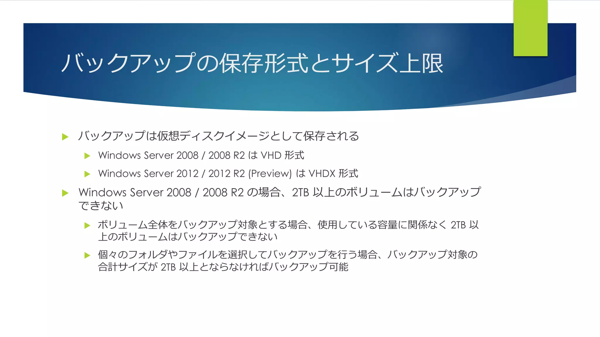 バックアップの保存形式とサイズ上限
 バックアップは仮想ディスクイメージとして保存される
 Windows Server 2008 / 2008 R2 は VHD 形式
 Windows Server 2012 / 2012 R2 (Preview) は VHDX 形式
 Windows Server 2008 / 2008 R2 の場合、2TB 以上のボリュームはバックアップ
できない
 ボリューム全体をバックアップ対象とする場合、使用している容量に関係なく 2TB 以
上のボリュームはバックアップできない
 個々のフォルダやファイルを選択してバックアップを行う場合、バックアップ対象の
合計サイズが 2TB 以上とならなければバックアップ可能
 