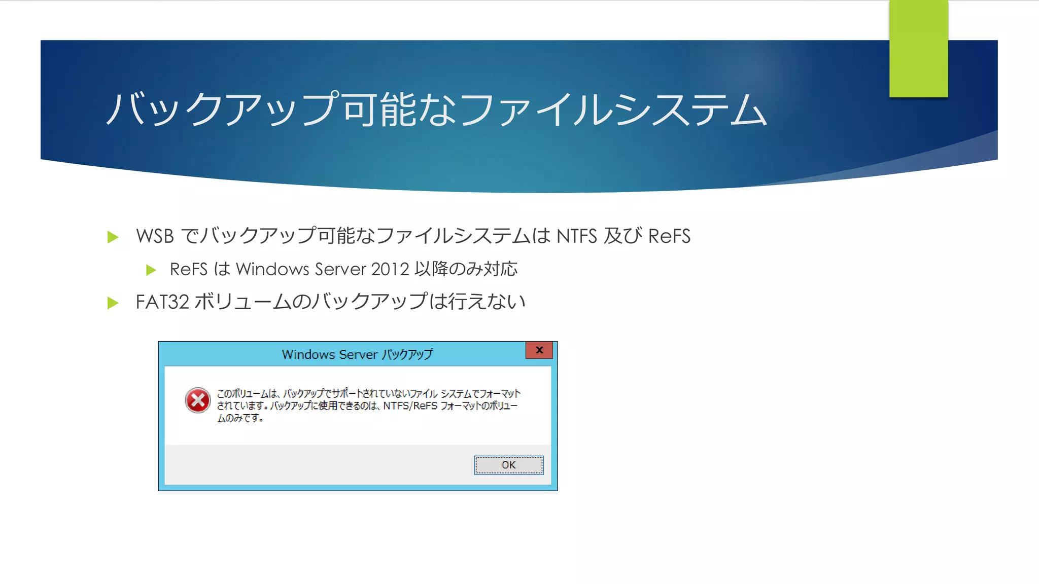 バックアップ可能なファイルシステム
 WSB でバックアップ可能なファイルシステムは NTFS 及び ReFS
 ReFS は Windows Server 2012 以降のみ対応
 FAT32 ボリュームのバックアップは行えない
 