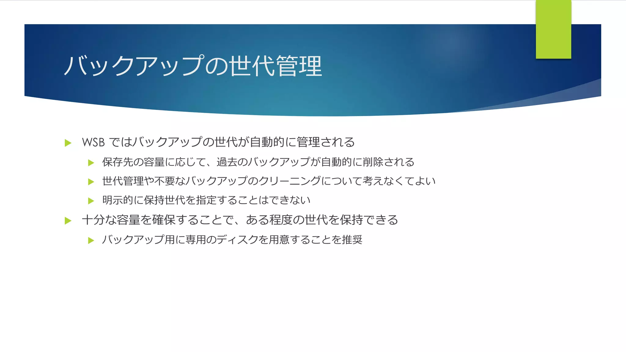 バックアップの世代管理
 WSB ではバックアップの世代が自動的に管理される
 保存先の容量に応じて、過去のバックアップが自動的に削除される
 世代管理や不要なバックアップのクリーニングについて考えなくてよい
 明示的に保持世代を指定することはできない
 十分な容量を確保することで、ある程度の世代を保持できる
 バックアップ用に専用のディスクを用意することを推奨
 