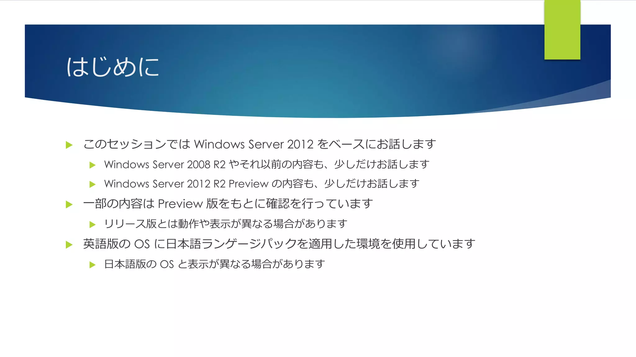 はじめに
 このセッションでは Windows Server 2012 をベースにお話します
 Windows Server 2008 R2 やそれ以前の内容も、少しだけお話します
 Windows Server 2012 R2 Preview の内容も、少しだけお話します
 一部の内容は Preview 版をもとに確認を行っています
 リリース版とは動作や表示が異なる場合があります
 英語版の OS に日本語ランゲージパックを適用した環境を使用しています
 日本語版の OS と表示が異なる場合があります
 
