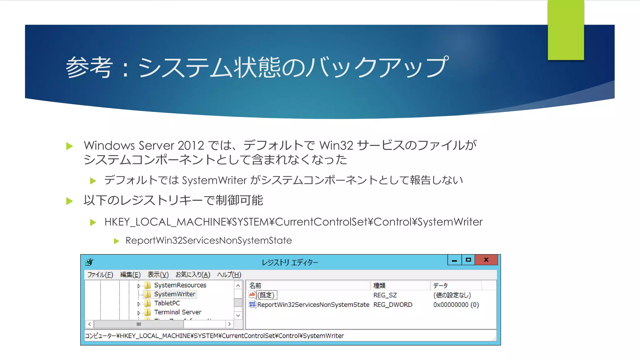 参考：システム状態のバックアップ
 Windows Server 2012 では、デフォルトで Win32 サービスのファイルが
システムコンポーネントとして含まれなくなった
 デフォルトでは SystemWriter がシステムコンポーネントとして報告しない
 以下のレジストリキーで制御可能
 HKEY_LOCAL_MACHINE¥SYSTEM¥CurrentControlSet¥Control¥SystemWriter
 ReportWin32ServicesNonSystemState
 