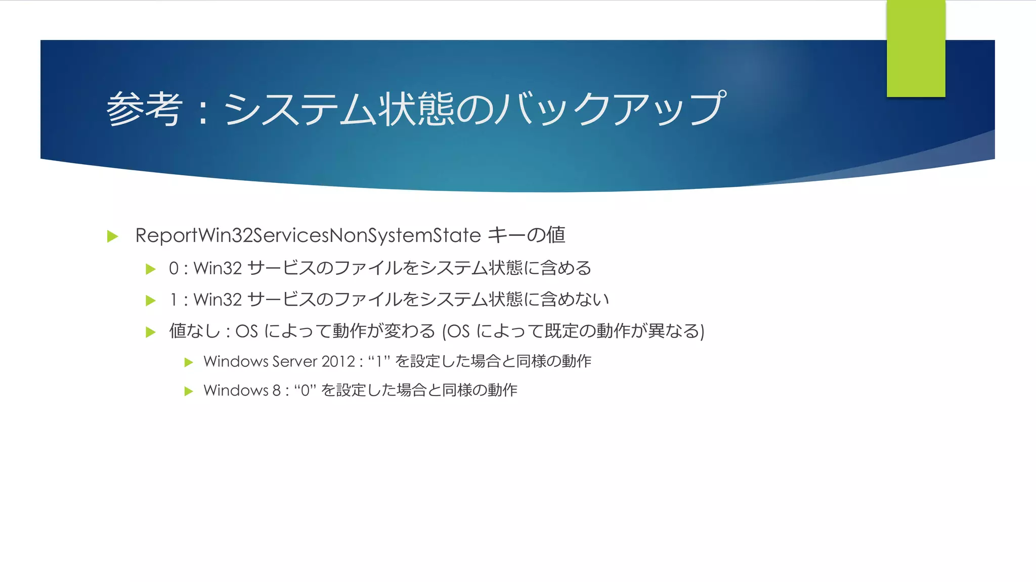 参考：システム状態のバックアップ
 ReportWin32ServicesNonSystemState キーの値
 0 : Win32 サービスのファイルをシステム状態に含める
 1 : Win32 サービスのファイルをシステム状態に含めない
 値なし : OS によって動作が変わる (OS によって既定の動作が異なる)
 Windows Server 2012 : “1” を設定した場合と同様の動作
 Windows 8 : “0” を設定した場合と同様の動作
 