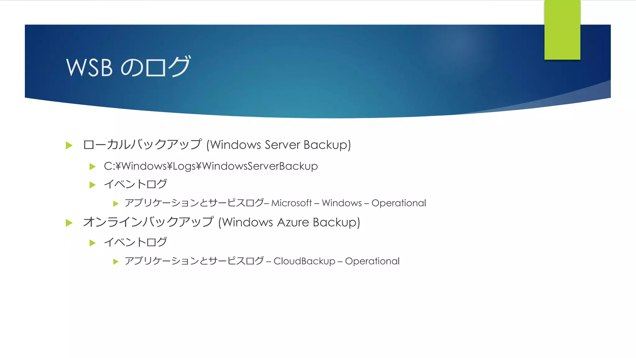 WSB のログ
 ローカルバックアップ (Windows Server Backup)
 C:¥Windows¥Logs¥WindowsServerBackup
 イベントログ
 アプリケーションとサービスログ– Microsoft – Windows – Operational
 オンラインバックアップ (Windows Azure Backup)
 イベントログ
 アプリケーションとサービスログ – CloudBackup – Operational
 
