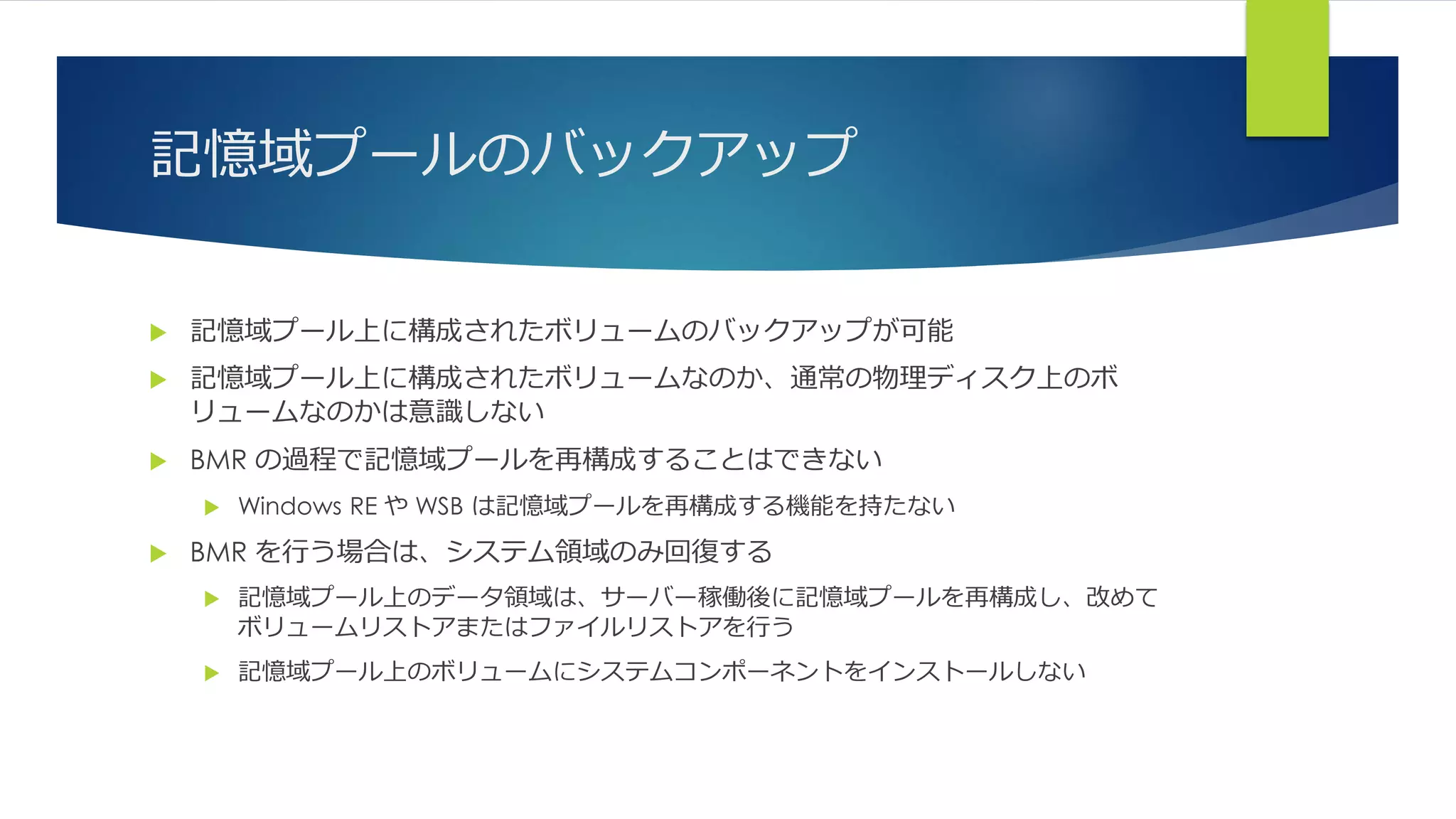 記憶域プールのバックアップ
 記憶域プール上に構成されたボリュームのバックアップが可能
 記憶域プール上に構成されたボリュームなのか、通常の物理ディスク上のボ
リュームなのかは意識しない
 BMR の過程で記憶域プールを再構成することはできない
 Windows RE や WSB は記憶域プールを再構成する機能を持たない
 BMR を行う場合は、システム領域のみ回復する
 記憶域プール上のデータ領域は、サーバー稼働後に記憶域プールを再構成し、改めて
ボリュームリストアまたはファイルリストアを行う
 記憶域プール上のボリュームにシステムコンポーネントをインストールしない
 