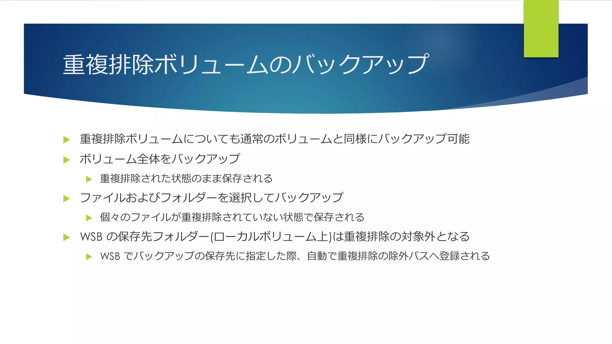 重複排除ボリュームのバックアップ
 重複排除ボリュームについても通常のボリュームと同様にバックアップ可能
 ボリューム全体をバックアップ
 重複排除された状態のまま保存される
 ファイルおよびフォルダーを選択してバックアップ
 個々のファイルが重複排除されていない状態で保存される
 WSB の保存先フォルダー(ローカルボリューム上)は重複排除の対象外となる
 WSB でバックアップの保存先に指定した際、自動で重複排除の除外パスへ登録される
 