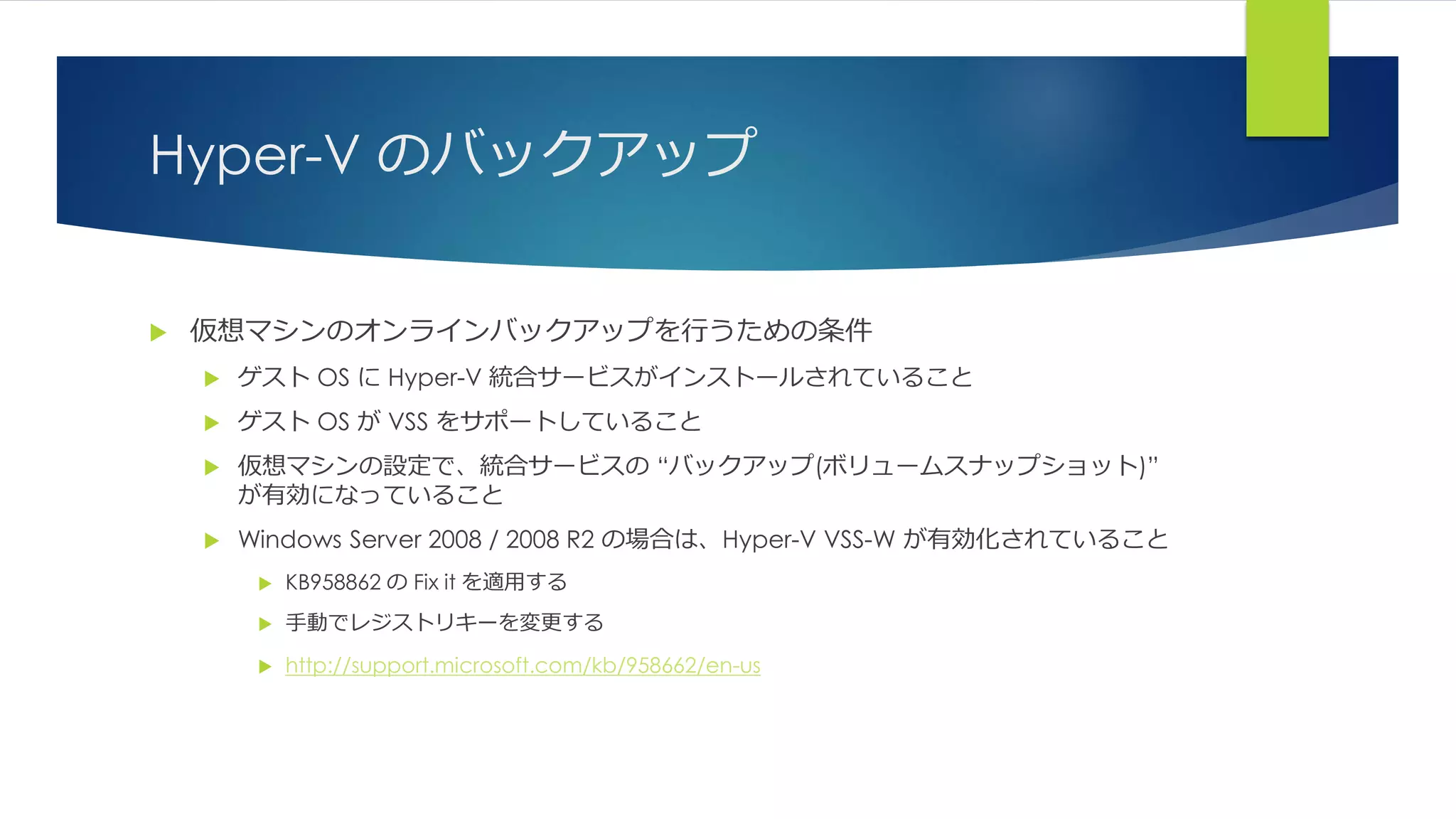 Hyper-V のバックアップ
 仮想マシンのオンラインバックアップを行うための条件
 ゲスト OS に Hyper-V 統合サービスがインストールされていること
 ゲスト OS が VSS をサポートしていること
 仮想マシンの設定で、統合サービスの “バックアップ(ボリュームスナップショット)”
が有効になっていること
 Windows Server 2008 / 2008 R2 の場合は、Hyper-V VSS-W が有効化されていること
 KB958862 の Fix it を適用する
 手動でレジストリキーを変更する
 http://support.microsoft.com/kb/958662/en-us
 